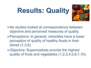 Results: Quality
No studies looked at correspondence between
objective and perceived measures of quality.
Perceptions: In general, minorities have a lower
perception of quality of healthy foods in their
stores (1,3,6).
Objective: Supermarkets provide the highest
quality of fruits and vegetables (1,2,3,4,5,6,7,10).
 