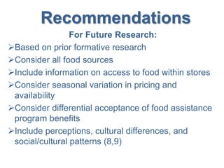 Recommendations
For Future Research:
Based on prior formative research
Consider all food sources
Include information on access to food within stores
Consider seasonal variation in pricing and
availability
Consider differential acceptance of food assistance
program benefits
Include perceptions, cultural differences, and
social/cultural patterns (8,9)
 