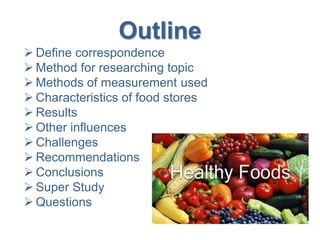 Outline
 Define correspondence
 Method for researching topic
 Methods of measurement used
 Characteristics of food stores
 Results
 Other influences
 Challenges
 Recommendations
 Conclusions
 Super Study
 Questions
 