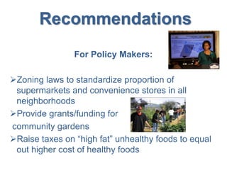 Recommendations
For Policy Makers:
Zoning laws to standardize proportion of
supermarkets and convenience stores in all
neighborhoods
Provide grants/funding for
community gardens
Raise taxes on “high fat” unhealthy foods to equal
out higher cost of healthy foods
 