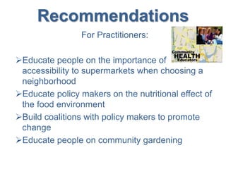 Recommendations
For Practitioners:
Educate people on the importance of
accessibility to supermarkets when choosing a
neighborhood
Educate policy makers on the nutritional effect of
the food environment
Build coalitions with policy makers to promote
change
Educate people on community gardening
 