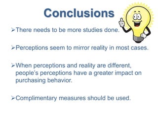 Conclusions
There needs to be more studies done.
Perceptions seem to mirror reality in most cases.
When perceptions and reality are different,
people’s perceptions have a greater impact on
purchasing behavior.
Complimentary measures should be used.
 