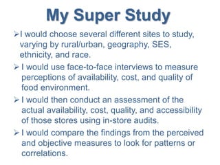 My Super Study
I would choose several different sites to study,
varying by rural/urban, geography, SES,
ethnicity, and race.
 I would use face-to-face interviews to measure
perceptions of availability, cost, and quality of
food environment.
 I would then conduct an assessment of the
actual availability, cost, quality, and accessibility
of those stores using in-store audits.
 I would compare the findings from the perceived
and objective measures to look for patterns or
correlations.
 