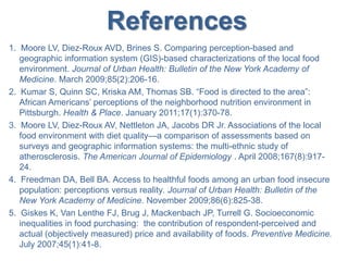 References
1. Moore LV, Diez-Roux AVD, Brines S. Comparing perception-based and
geographic information system (GIS)-based characterizations of the local food
environment. Journal of Urban Health: Bulletin of the New York Academy of
Medicine. March 2009;85(2):206-16.
2. Kumar S, Quinn SC, Kriska AM, Thomas SB. “Food is directed to the area”:
African Americans’ perceptions of the neighborhood nutrition environment in
Pittsburgh. Health & Place. January 2011;17(1):370-78.
3. Moore LV, Diez-Roux AV, Nettleton JA, Jacobs DR Jr. Associations of the local
food environment with diet quality—a comparison of assessments based on
surveys and geographic information systems: the multi-ethnic study of
atherosclerosis. The American Journal of Epidemiology . April 2008;167(8):917-
24.
4. Freedman DA, Bell BA. Access to healthful foods among an urban food insecure
population: perceptions versus reality. Journal of Urban Health: Bulletin of the
New York Academy of Medicine. November 2009;86(6):825-38.
5. Giskes K, Van Lenthe FJ, Brug J, Mackenbach JP, Turrell G. Socioeconomic
inequalities in food purchasing: the contribution of respondent-perceived and
actual (objectively measured) price and availability of foods. Preventive Medicine.
July 2007;45(1):41-8.
 