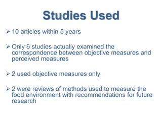 Studies Used
 10 articles within 5 years
 Only 6 studies actually examined the
correspondence between objective measures and
perceived measures
 2 used objective measures only
 2 were reviews of methods used to measure the
food environment with recommendations for future
research
 