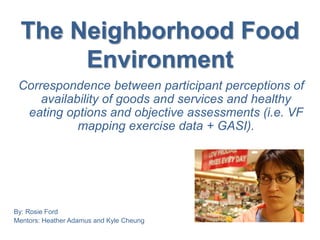 The Neighborhood Food
Environment
Correspondence between participant perceptions of
availability of goods and services and healthy
eating options and objective assessments (i.e. VF
mapping exercise data + GASI).
By: Rosie Ford
Mentors: Heather Adamus and Kyle Cheung
 