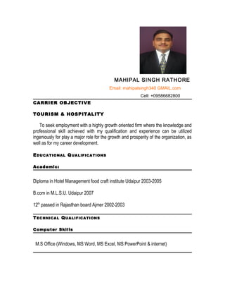 MAHIPAL SINGH RATHORE
Email: mahipalsingh340 GMAIL.com
Cell: +09586682800
CARRIER OBJECTIVE
TOURISM & HOSPITALITY
To seek employment with a highly growth oriented firm where the knowledge and
professional skill achieved with my qualification and experience can be utilized
ingeniously for play a major role for the growth and prosperity of the organization, as
well as for my career development.
EDUCATIONAL QUALIFICATIONS
Academic:
Diploma in Hotel Management food craft institute Udaipur 2003-2005
B.com in M.L.S.U. Udaipur 2007
12th
passed in Rajasthan board Ajmer 2002-2003
TECHNICAL QUALIFICATIONS
Computer Skills
M.S Office (Windows, MS Word, MS Excel, MS PowerPoint & internet)
 