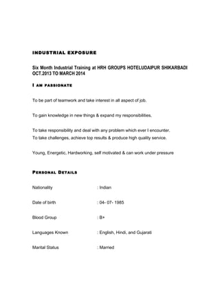 INDUSTRIAL EXPOSURE
Six Month Industrial Training at HRH GROUPS HOTELUDAIPUR SHIKARBADI
OCT.2013 TO MARCH 2014
I AM PASSIONATE
To be part of teamwork and take interest in all aspect of job.
To gain knowledge in new things & expand my responsibilities.
To take responsibility and deal with any problem which ever I encounter.
To take challenges, achieve top results & produce high quality service.
Young, Energetic, Hardworking, self motivated & can work under pressure
PERSONAL DETAILS
Nationality : Indian
Date of birth : 04- 07- 1985
Blood Group : B+
Languages Known : English, Hindi, and Gujarati
Marital Status : Married
 