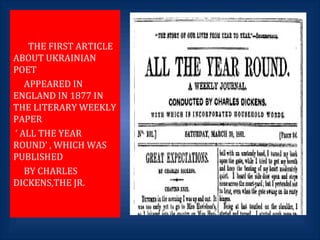 THE FIRST ARTICLE
ABOUT UKRAINIAN
POET
APPEARED IN
ENGLAND IN 1877 IN
THE LITERARY WEEKLY
PAPER
‘ ALL THE YEAR
ROUND’ , WHICH WAS
PUBLISHED
BY CHARLES
DICKENS,THE JR.
 