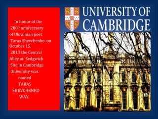 In honor of the
200th
anniversary
of Ukrainian poet
Taras Shevchenko on
October 15,
2013 the Central
Alley at Sedgwick
Site in Cambridge
University was
named
TARAS
SHEVCHENKO
WAY.
 