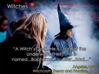 Witches 
“A Witch‟s God...He is...Lord of the Underworld [Hell]...He is named...Baphomet...Lucifer...Baal…” 
Angeles, Lyde. 
Witchcraft: Theory and Practice, p. 60  