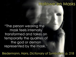 “The person wearing the mask feels internally transformed and takes on temporarily the qualities of the god or demon represented by the mask.” 
Biedermann, Hans. Dictionary of Symbolism, p. 218 
Hallowe‟en Masks  