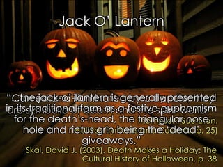 “The Jack O‟ Lantern represented a man caught between” 
Santino, J. (1994). All Around the Year: Holidays & Celebrations, 26. 
Jack O‟ Lantern 
“Carved and illuminated by a candle, they are symbolic of death and the spirit world.” 
Thompson, Sue Ellen. 
Holiday Symbols and Customs, p. 25) 
“...the jack-o‟-lantern is generally presented in its traditional form as a festive euphemism for the death‟s-head, the triangular nose hole and rictus grin being the „dead‟ giveaways.” 
Skal, David J. (2003). Death Makes a Holiday: The Cultural History of Halloween, p. 38  