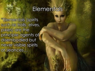 Elementals 
“Elementals [spirits such as trolls, elves, pixies] are the principle agents of disembodied but never visible spirits at seances…  