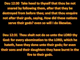 Deu 12:30 Take heed to thyself that thou be not snared by following them, after that they be destroyed from before thee; and that thou enquire not after their gods, saying, How did these nations serve their gods? even so will I do likewise. 
Deu 12:31 Thou shalt not do so unto the LORD thy God: for every abomination to the LORD, which he hateth, have they done unto their gods; for even their sons and their daughters they have burnt in the fire to their gods.  