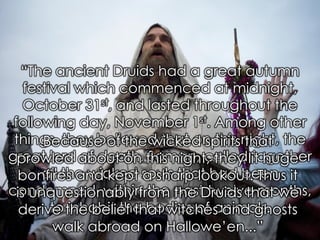 Samhain: Festival for the Dead? Eichler, L. (1924). Customs of Mankind, 434. 
“The ancient Druids had a great autumn festival which commenced at midnight, October 31st, and lasted throughout the following day, November 1st. Among other things, they believed that on this night, the great lord of death, Saman, called together all the wicked souls that had been condemned, within the past twelve months, to inhabit the bodies of animals. 
Because of the wicked spirits that prowled about on this night, they lit huge bonfires and kept a sharp lookout. Thus it is unquestionably from the Druids that we derive the belief that witches and ghosts walk abroad on Hallowe‟en...”  