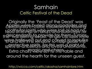 Samhain Celtic Festival of the Dead 
Originally the „Feast of the Dead‟ was celebrated in Celtic countries by leaving food offerings on altars and doorsteps for the „wandering dead.‟ Single candles were lit and left in a window to help guide the spirits of ancestors and loved ones home. Extra chairs were set to the table and around the hearth for the unseen guest. 
http://wicca.com/celtic/akasha/samhainlore.htm 
Apples were buried along roadsides and paths for spirits who were lost or had no descendants to provide for them. Turnips were hollowed out and carved to look like protective spirits, for this was a night of magic and chaos. 
 