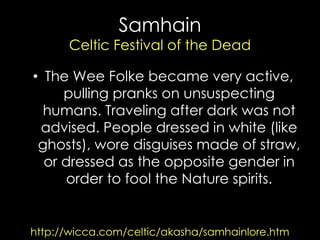 Samhain Celtic Festival of the Dead 
http://wicca.com/celtic/akasha/samhainlore.htm 
•The Wee Folke became very active, pulling pranks on unsuspecting humans. Traveling after dark was not advised. People dressed in white (like ghosts), wore disguises made of straw, or dressed as the opposite gender in order to fool the Nature spirits.  