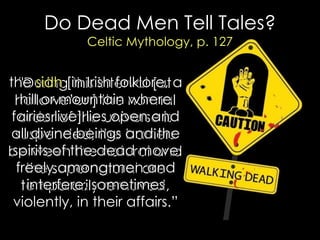 Do Dead Men Tell Tales? Celtic Mythology, p. 127 
"During this interval [at hallowe‟en] the normal order of the universe is suspended, the barriers between the natural and the supernatural are temporarily removed, 
the sidh [in Irish folklore, a hill or mountain where fairies live] lies open and all divine beings and the spirits of the dead move freely among men and interfere, sometimes violently, in their affairs.”  