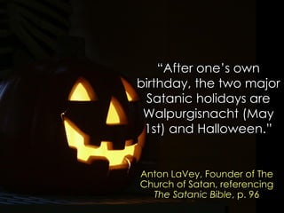 “After one‟s own birthday, the two major Satanic holidays are Walpurgisnacht (May 1st) and Halloween.” 
Anton LaVey, Founder of The Church of Satan, referencing The Satanic Bible, p. 96  