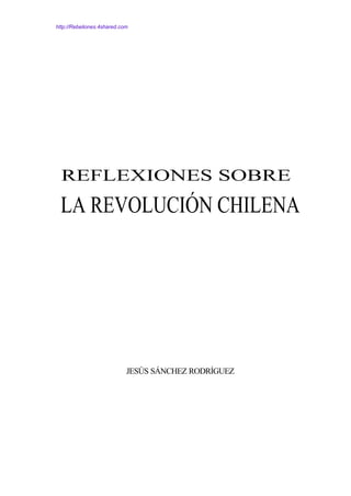 http://Rebeliones.4shared.com




  REFLEXIONES SOBRE
 LA REVOLUCIÓN CHILENA




                            JESÚS SÁNCHEZ RODRÍGUEZ
 