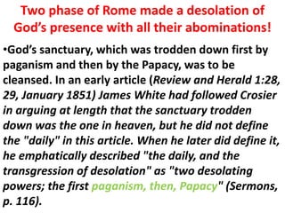 Two phase of Rome made a desolation of God’s presence with all their abominations! 
•God’s sanctuary, which was trodden down first by paganism and then by the Papacy, was to be cleansed. In an early article (Review and Herald 1:28, 29, January 1851) James White had followed Crosier in arguing at length that the sanctuary trodden down was the one in heaven, but he did not define the "daily" in this article. When he later did define it, he emphatically described "the daily, and the transgression of desolation" as "two desolating powers; the first paganism, then, Papacy" (Sermons, p. 116).  