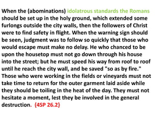 When the (abominations) idolatrous standards the Romans should be set up in the holy ground, which extended some furlongs outside the city walls, then the followers of Christ were to find safety in flight. When the warning sign should be seen, judgment was to follow so quickly that those who would escape must make no delay. He who chanced to be upon the housetop must not go down through his house into the street; but he must speed his way from roof to roof until he reach the city wall, and be saved "so as by fire." Those who were working in the fields or vineyards must not take time to return for the outer garment laid aside while they should be toiling in the heat of the day. They must not hesitate a moment, lest they be involved in the general destruction. {4SP 26.2}  