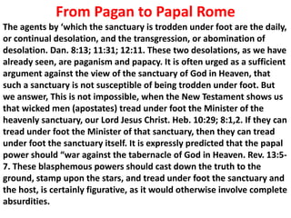 From Pagan to Papal Rome 
The agents by ‘which the sanctuary is trodden under foot are the daily, or continual desolation, and the transgression, or abomination of desolation. Dan. 8:13; 11:31; 12:11. These two desolations, as we have already seen, are paganism and papacy. It is often urged as a sufficient argument against the view of the sanctuary of God in Heaven, that such a sanctuary is not susceptible of being trodden under foot. But we answer, This is not impossible, when the New Testament shows us that wicked men (apostates) tread under foot the Minister of the heavenly sanctuary, our Lord Jesus Christ. Heb. 10:29; 8:1,2. If they can tread under foot the Minister of that sanctuary, then they can tread under foot the sanctuary itself. It is expressly predicted that the papal power should “war against the tabernacle of God in Heaven. Rev. 13:5- 7. These blasphemous powers should cast down the truth to the ground, stamp upon the stars, and tread under foot the sanctuary and the host, is certainly figurative, as it would otherwise involve complete absurdities.  