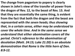 The change from paganism to popery is clearly shown in John’s view of the transfer of power from the dragon of Rev. 12, to the beast of Rev. 13. And that they are essentially the same thing, is evident from the fact that both the dragon and the beast are represented with the seven heads; thus showing that, in a certain sense, either may be understood to cover the whole time. And in the same sense we understand that either abomination covers all the period. Christ’s reference to the abomination of desolation (Matt. 24:15; Luke 21:20) is an absolute demonstration that Rome is the little horn of Dan. 8:9-12.  