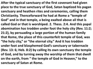 After the typical sanctuary of the first covenant had given place to the true sanctuary of God, Satan baptized his pagan sanctuary and heathen rites and ceremonies, calling them Christianity. Thenceforward he had at Rome a “temple of God” and in that temple, a being exalted above all that is called God or that is worshiped. 2. Thess. 2:4. And this papal abomination has trodden under foot the holy city (Rev. 11:2; 21:2), by persuading a large portion of the human family that Rome, the place of this counterfeit temple of God, was “the holy city,” or “the eternal city.” And it has trodden under foot and blasphemed God’s sanctuary or tabernacle (Rev. 13: 6; Heb. 8:2) by calling its own sanctuary the temple of God, and by turning away the worship of them that dwell on the earth, from “ the temple of God in Heaven,” to the sanctuary of Satan at Rome.  