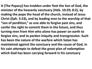 It (The Papacy) has trodden under foot the Son of God, the minister of the heavenly sanctuary (Heb. 10:29; 8:2), by making the pope the head of the church, instead of Jesus Christ (Eph. 5:23), and by leading men to the worship of that “son of perdition,” as one able to forgive past sins, and confer the right to commit them in the future, and thus turning men from Him who alone has power on earth to forgive sins, and to pardon iniquity and transgression. Such has been the nature of the warfare which Satan has maintained against the sanctuary and the cause of God, in his vain attempts to defeat the great plan of redemption which God has been carrying forward in his sanctuary  