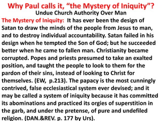 Why Paul calls it, “the Mystery of Iniquity”? 
Undue Church Authority Over Man 
The Mystery of Iniquity: It has ever been the design of Satan to draw the minds of the people from Jesus to man, and to destroy individual accountability. Satan failed in his design when he tempted the Son of God; but he succeeded better when he came to fallen man. Christianity became corrupted. Popes and priests presumed to take an exalted position, and taught the people to look to them for the pardon of their sins, instead of looking to Christ for themselves. (EW, p.213). The papacy is the most cunningly 
contrived, false ecclesiastical system ever devised; and it may be called a system of iniquity because it has committed its abominations and practiced its orgies of superstition in the garb, and under the pretense, of pure and undefiled religion. (DAN.&REV. p. 177 by Urs).  