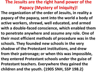 The organization of the order of Jesuits, in reality a papacy of the papacy, sent into the world a body of active workers, shrewd, well educated, and armed with a double-faced conscience, which enabled them to penetrate anywhere and assume any role. One of their most efficient methods of procedure was in the schools. They founded new schools in the very shadow of the Protestant institutions, and drew from their patronage; or when this was impossible, they entered Protestant schools under the guise of Protestant teachers. Everywhere they gained the children and the youth. {1905 SNH, SSP 198.2} 
The Jesuits are the right hand power of the Papacy (Mystery of Iniquity)!  