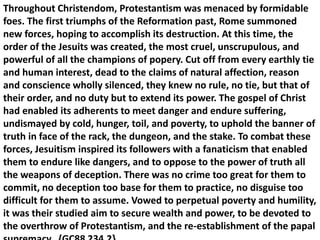 Throughout Christendom, Protestantism was menaced by formidable foes. The first triumphs of the Reformation past, Rome summoned new forces, hoping to accomplish its destruction. At this time, the order of the Jesuits was created, the most cruel, unscrupulous, and powerful of all the champions of popery. Cut off from every earthly tie and human interest, dead to the claims of natural affection, reason and conscience wholly silenced, they knew no rule, no tie, but that of their order, and no duty but to extend its power. The gospel of Christ had enabled its adherents to meet danger and endure suffering, undismayed by cold, hunger, toil, and poverty, to uphold the banner of truth in face of the rack, the dungeon, and the stake. To combat these forces, Jesuitism inspired its followers with a fanaticism that enabled them to endure like dangers, and to oppose to the power of truth all the weapons of deception. There was no crime too great for them to commit, no deception too base for them to practice, no disguise too difficult for them to assume. Vowed to perpetual poverty and humility, it was their studied aim to secure wealth and power, to be devoted to the overthrow of Protestantism, and the re-establishment of the papal supremacy. {GC88 234.2}  