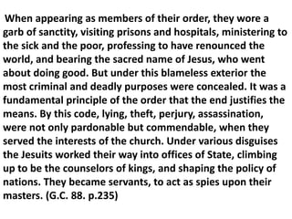 When appearing as members of their order, they wore a garb of sanctity, visiting prisons and hospitals, ministering to the sick and the poor, professing to have renounced the world, and bearing the sacred name of Jesus, who went about doing good. But under this blameless exterior the most criminal and deadly purposes were concealed. It was a fundamental principle of the order that the end justifies the means. By this code, lying, theft, perjury, assassination, were not only pardonable but commendable, when they served the interests of the church. Under various disguises the Jesuits worked their way into offices of State, climbing up to be the counselors of kings, and shaping the policy of nations. They became servants, to act as spies upon their masters. (G.C. 88. p.235)  