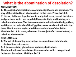 What is the abomination of desolation? 
ABOMINATION: 
1. The object of detestation, a common signification in scripture. The way of the wicked is an abomination to the Lord. Proverbs 15:9. 
2. Hence, defilement, pollution, in a physical sense, or evil doctrines and practices, which are moral defilements, idols and idolatry, are called abominations. The Jews were an abomination to the Egyptians; and the sacred animals of the Egyptians were an abomination to the Jews. The Roman army is called the abomination of desolation. Matthew 24:13. In short, whatever is an object of extreme hatred, is called an abomination. 
DESOLATION, n. 
1.The act of desolating destruction or expulsion of inhabitants; destruction; ruin; waste. 
2.A desolate state; gloominess; sadness; destitution. The abomination of desolation, Roman armies which ravaged and destroyed Jerusalem. Matthew 24:15.  