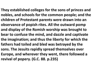 They established colleges for the sons of princes and nobles, and schools for the common people; and the children of Protestant parents were drawn into an observance of popish rites. All the outward pomp and display of the Romish worship was brought to bear to confuse the mind, and dazzle and captivate the imagination; and thus the liberty for which the fathers had toiled and bled was betrayed by the sons. The Jesuits rapidly spread themselves over Europe, and wherever they went, there followed a revival of popery. (G.C. 88. p.235)  