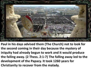 Paul in his days advised them (The Church) not to look for the second coming in their day because the mystery of iniquity had already begun to work and it would produce the falling away. (2 Thess. 2:1-7) The falling away led to the development of the Papacy. It took 1260 years for Christianity to recover from the malady.  