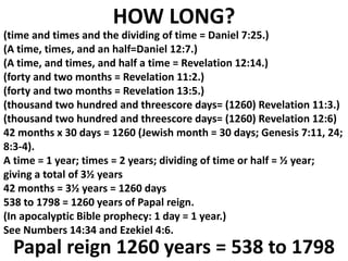 (time and times and the dividing of time = Daniel 7:25.) 
(A time, times, and an half=Daniel 12:7.) 
(A time, and times, and half a time = Revelation 12:14.) 
(forty and two months = Revelation 11:2.) 
(forty and two months = Revelation 13:5.) 
(thousand two hundred and threescore days= (1260) Revelation 11:3.) 
(thousand two hundred and threescore days= (1260) Revelation 12:6) 
42 months x 30 days = 1260 (Jewish month = 30 days; Genesis 7:11, 24; 8:3-4). 
A time = 1 year; times = 2 years; dividing of time or half = ½ year; giving a total of 3½ years 
42 months = 3½ years = 1260 days 
538 to 1798 = 1260 years of Papal reign. 
(In apocalyptic Bible prophecy: 1 day = 1 year.) 
See Numbers 14:34 and Ezekiel 4:6. 
HOW LONG? 
Papal reign 1260 years = 538 to 1798  