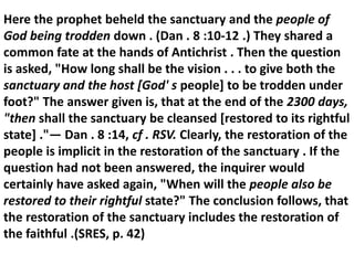 Here the prophet beheld the sanctuary and the people of God being trodden down . (Dan . 8 :10-12 .) They shared a common fate at the hands of Antichrist . Then the question is asked, "How long shall be the vision . . . to give both the sanctuary and the host [God' s people] to be trodden under foot?" The answer given is, that at the end of the 2300 days, "then shall the sanctuary be cleansed [restored to its rightful state] ."— Dan . 8 :14, cf . RSV. Clearly, the restoration of the people is implicit in the restoration of the sanctuary . If the question had not been answered, the inquirer would certainly have asked again, "When will the people also be restored to their rightful state?" The conclusion follows, that the restoration of the sanctuary includes the restoration of the faithful .(SRES, p. 42)  