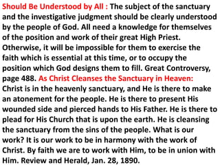 Should Be Understood by All : The subject of the sanctuary and the investigative judgment should be clearly understood by the people of God. All need a knowledge for themselves of the position and work of their great High Priest. Otherwise, it will be impossible for them to exercise the faith which is essential at this time, or to occupy the position which God designs them to fill. Great Controversy, page 488. As Christ Cleanses the Sanctuary in Heaven: 
Christ is in the heavenly sanctuary, and He is there to make an atonement for the people. He is there to present His wounded side and pierced hands to His Father. He is there to plead for His Church that is upon the earth. He is cleansing the sanctuary from the sins of the people. What is our work? It is our work to be in harmony with the work of Christ. By faith we are to work with Him, to be in union with Him. Review and Herald, Jan. 28, 1890.  