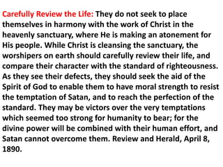 Carefully Review the Life: They do not seek to place themselves in harmony with the work of Christ in the heavenly sanctuary, where He is making an atonement for His people. While Christ is cleansing the sanctuary, the worshipers on earth should carefully review their life, and compare their character with the standard of righteousness. As they see their defects, they should seek the aid of the Spirit of God to enable them to have moral strength to resist the temptation of Satan, and to reach the perfection of the standard. They may be victors over the very temptations which seemed too strong for humanity to bear; for the divine power will be combined with their human effort, and Satan cannot overcome them. Review and Herald, April 8, 1890.  
