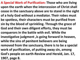 A Special Work of Purification: Those who are living upon the earth when the intercession of Christ shall cease in the sanctuary above are to stand in the sight of a holy God without a mediator. Their robes must be spotless, their characters must be purified from sin by the blood of sprinkling. Through the grace of God and their own diligent efforts, they must be conquerors in the battle with evil. While the investigative judgment ,is going forward in heaven, while the sins of penitent believers are being removed from the sanctuary, there is to be a special work of purification, of putting away sin, among God's people on earth-Review and Herald, Jan. 17, 1907, page 8.  