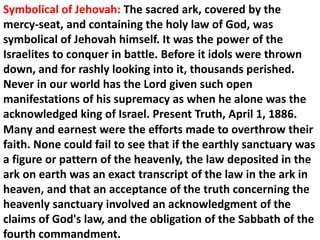 Symbolical of Jehovah: The sacred ark, covered by the mercy-seat, and containing the holy law of God, was symbolical of Jehovah himself. It was the power of the Israelites to conquer in battle. Before it idols were thrown down, and for rashly looking into it, thousands perished. Never in our world has the Lord given such open manifestations of his supremacy as when he alone was the acknowledged king of Israel. Present Truth, April 1, 1886. 
Many and earnest were the efforts made to overthrow their faith. None could fail to see that if the earthly sanctuary was a figure or pattern of the heavenly, the law deposited in the ark on earth was an exact transcript of the law in the ark in heaven, and that an acceptance of the truth concerning the heavenly sanctuary involved an acknowledgment of the claims of God's law, and the obligation of the Sabbath of the fourth commandment.  