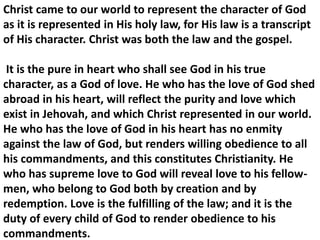 Christ came to our world to represent the character of God as it is represented in His holy law, for His law is a transcript of His character. Christ was both the law and the gospel. 
It is the pure in heart who shall see God in his true 
character, as a God of love. He who has the love of God shed abroad in his heart, will reflect the purity and love which exist in Jehovah, and which Christ represented in our world. He who has the love of God in his heart has no enmity against the law of God, but renders willing obedience to all his commandments, and this constitutes Christianity. He who has supreme love to God will reveal love to his fellow- men, who belong to God both by creation and by redemption. Love is the fulfilling of the law; and it is the duty of every child of God to render obedience to his commandments.  