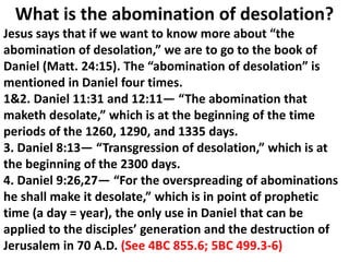 What is the abomination of desolation? 
Jesus says that if we want to know more about “the abomination of desolation,” we are to go to the book of Daniel (Matt. 24:15). The “abomination of desolation” is mentioned in Daniel four times. 
1&2. Daniel 11:31 and 12:11— “The abomination that maketh desolate,” which is at the beginning of the time periods of the 1260, 1290, and 1335 days. 
3. Daniel 8:13— “Transgression of desolation,” which is at the beginning of the 2300 days. 
4. Daniel 9:26,27— “For the overspreading of abominations 
he shall make it desolate,” which is in point of prophetic time (a day = year), the only use in Daniel that can be applied to the disciples’ generation and the destruction of Jerusalem in 70 A.D. (See 4BC 855.6; 5BC 499.3-6)  