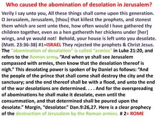 Who caused the abomination of desolation in Jerusalem? 
Verily I say unto you, All these things shall come upon this generation. O Jerusalem, Jerusalem, [thou] that killest the prophets, and stonest them which are sent unto thee, how often would I have gathered thy children together, even as a hen gathereth her chickens under [her] wings, and ye would not! Behold, your house is left unto you desolate. (Matt. 23:36-38) #1=ISRAEL They rejected the prophets & Christ Jesus. 
The “abomination of desolation” is called “armies” in Luke 21:20, and refers to the Roman army. “And when ye shall see Jerusalem compassed with armies, then know that the desolation thereof is nigh.” This desolating power is spoken of by Daniel as follows: “And the people of the prince that shall come shall destroy the city and the sanctuary; and the end thereof shall be with a flood, and unto the end of the war desolations are determined. . . . And for the overspreading of abominations he shall make it desolate, even until the consummation, and that determined shall be poured upon the desolate.” Margin, “desolator.” Dan.9:26,27. Here is a clear prophecy of the destruction of Jerusalem by the Roman armies. # 2= ROME  