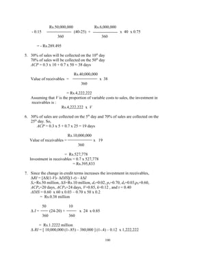 Rs.50,000,000 Rs.6,000,000
- 0.15 (40-25) + x 40 x 0.75
360 360
= - Rs.289.495
5. 30% of sales will be collected on the 10th
day
70% of sales will be collected on the 50th
day
ACP = 0.3 x 10 + 0.7 x 50 = 38 days
Rs.40,000,000
Value of receivables = x 38
360
= Rs.4,222,222
Assuming that V is the proportion of variable costs to sales, the investment in
receivables is :
Rs.4,222,222 x V
6. 30% of sales are collected on the 5th
day and 70% of sales are collected on the
25th
day. So,
ACP = 0.3 x 5 + 0.7 x 25 = 19 days
Rs.10,000,000
Value of receivables = x 19
360
= Rs.527,778
Investment in receivables = 0.7 x 527,778
= Rs.395,833
7. Since the change in credit terms increases the investment in receivables,
ΔRI = [ΔS(1-V)- ΔDIS](1-t) – kΔI
So=Rs.50 million, ΔS=Rs.10 million, do=0.02, po=0.70, dn=0.03,pn=0.60,
ACPo=20 days, ACPN=24 days, V=0.85, k=0.12 , and t = 0.40
ΔDIS = 0.60 x 60 x 0.03 – 0.70 x 50 x 0.2
= Rs.0.38 million
50 10
Δ I = (24-20) + x 24 x 0.85
360 360
= Rs.1.2222 million
Δ RI = [ 10,000,000 (1-.85) – 380,000 ] (1-.4) – 0.12 x 1,222,222
100
 