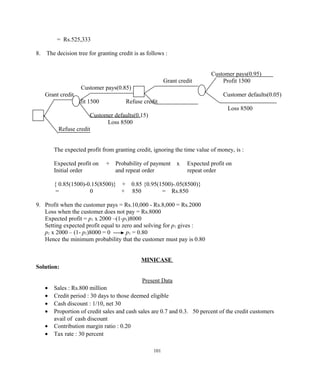 = Rs.525,333
8. The decision tree for granting credit is as follows :
Customer pays(0.95)
Grant credit Profit 1500
Customer pays(0.85)
Grant credit Customer defaults(0.05)
Profit 1500 Refuse credit
Loss 8500
Customer defaults(0.15)
Loss 8500
Refuse credit
The expected profit from granting credit, ignoring the time value of money, is :
Expected profit on + Probability of payment x Expected profit on
Initial order and repeat order repeat order
{ 0.85(1500)-0.15(8500)} + 0.85 {0.95(1500)-.05(8500)}
= 0 + 850 = Rs.850
9. Profit when the customer pays = Rs.10,000 - Rs.8,000 = Rs.2000
Loss when the customer does not pay = Rs.8000
Expected profit = p1 x 2000 –(1-p1)8000
Setting expected profit equal to zero and solving for p1 gives :
p1 x 2000 – (1- p1)8000 = 0 p1 = 0.80
Hence the minimum probability that the customer must pay is 0.80
MINICASE
Solution:
Present Data
• Sales : Rs.800 million
• Credit period : 30 days to those deemed eligible
• Cash discount : 1/10, net 30
• Proportion of credit sales and cash sales are 0.7 and 0.3. 50 percent of the credit customers
avail of cash discount
• Contribution margin ratio : 0.20
• Tax rate : 30 percent
101
 