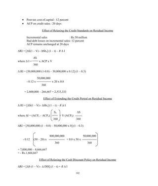 • Post-tax cost of capital : 12 percent
• ACP on credit sales : 20 days
Effect of Relaxing the Credit Standards on Residual Income
Incremental sales : Rs.50 million
Bad debt losses on incremental sales: 12 percent
ACP remains unchanged at 20 days
∆RI = [∆S(1 – V) - ∆Sbn] (1 – t) – R ∆ I
∆S
where ∆ I = x ACP x V
360
∆ RI = [50,000,000 (1-0.8) – 50,000,000 x 0.12] (1 – 0.3)
50,000,000
- 0.12 x x 20 x 0.8
360
= 2,800,000 – 266,667 = 2,533,333
Effect of Extending the Credit Period on Residual Income
∆ RI = [∆S(1 – V) - ∆Sbn] (1 – t) – R ∆ I
So ∆S
where ∆I = (ACPn – ACPo) + V (ACPn)
360 360
∆RI = [50,000,000 (1 – 0.8) – 50,000,000 x 0] (1 – 0.3)
800,000,000 50,000,000
- 0.12 (50 – 20) x + 0.8 x 50 x
360 360
= 7,000,000 – 8,666,667
= - Rs.1,666,667
Effect of Relaxing the Cash Discount Policy on Residual Income
∆RI = [∆S (1 – V) - ∆ DIS] (1 – t) + R ∆ I
102
 